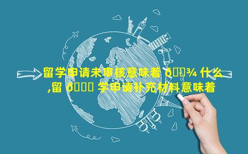 留学申请未审核意味着 🌾 什么,留 🐟 学申请补充材料意味着什么
